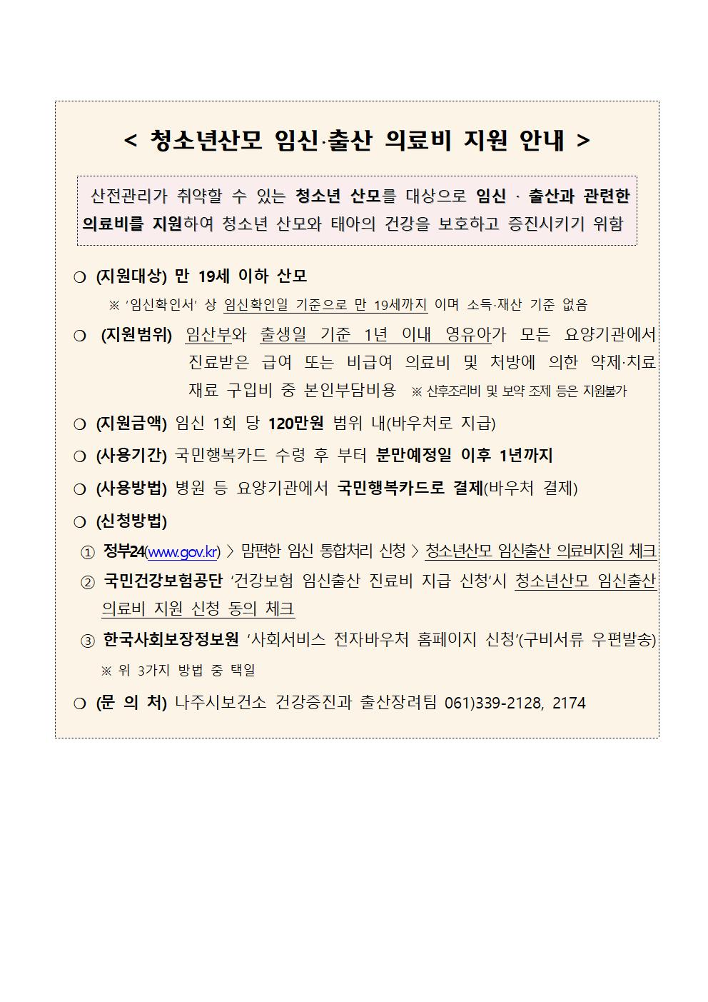 청소년산모 임신,출산 의료비 지원 안내 산전관리가 취약할 수 있는 청소년 산모를 대상으로 임신,출산과 관련한 의료비를 지원하여 청소년 산모와 태아의 건강을 보호하고 증진시키기 위함 (지원대상):만 19세 이하 산모 ※임신확인서 상 임신확인일 기준으로 만 19세까지 이며 소득,재산 기준 없음 (지원범위):임산부와 출생일 기준 1년 이내 영유아가 모든 요양기관에서 진료받은 급여 또는 비급여 의료비 및 처방에 의한 약제,치료재료 구입비 중 본인부담비용 ※산후조리비 및 보약 조제 등은 지원불가 (지원금액):임신 1회당 120만원 범위 내(바우처로 지급) (사용기간):국민행복카드 수령 후 부터 분만예정일 이후 1년까지 (사용방법):병원 등 요양기관에서 국민행복카드로 결제(바우처 결제) (신청방법):1. 정부24(www.gov.kr) - 맘편한 임신 통합처리 신청 - 청소년산모 임신출산 의료비지원 체크 2.국민건강보험공단 건강보험 임신출산 진료비 지금 신청시 청소년 산모 임신출산 의료비 지원 신청 동의 체크 3.한국사회보장정보원 사회서비스 전자바우처 홈페이지 신청(구비서류 우편발송) ※위 3가지 방법 중 택일 (문의처):나주시보건소 건강증진과 출산장려팀 061)339-2128,2174
