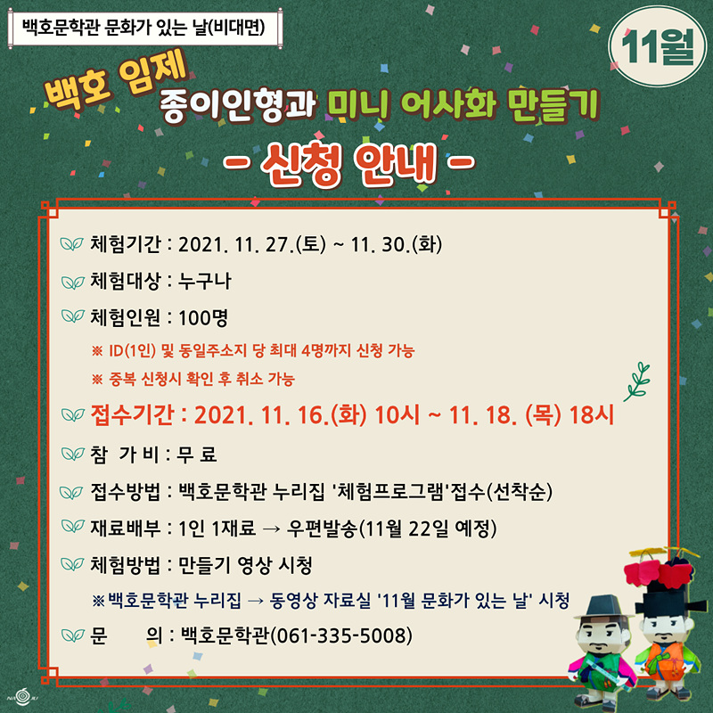 백호문학관 문화가 있는 날(비대면) 11월 백호 임제 종이인형과 미니 어사화 만들기 -신청안내- 체험기간:2021.11.27(토)~11.30(화) 체험대상:누구나 체험인원:100명 ※ID(1인) 및 동일주소지 당 최대 4명까지 신청 가능 ※중복 신청시 확인 후 취소 가능 접수기간:2021.11.16(화) 10시~11.18(목)18시 참가비:무료 접수방법:백호문학관 누리집 체험프로그램 접수(선착순) 재료배부: 1인1재료 : 우편발송(11월22일 예정) 체험방법: 만들기 영상 시청 ※백호문학관 누리집 : 동영상 자료실 11월 문화가 있는 날 시청 문의:백호문학관(061-335-5008)
