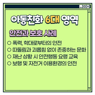 나주시 아동참여단 활동방법: [아동친화 6대 영역] 안전과 보호 사례 -폭력, 학대로부터의 안전 -따돌림과 괴롭힘 없이 존중하는 문화 -재난 상황 시 안전행동 요령 교육 -보행 및 자전거 이용환경의 안전