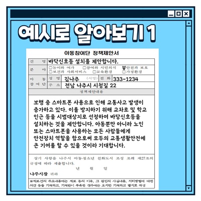 나주시 아동참여단 활동방법: 예시로 알아보기1 (아동참여단 정책제안서) 건명:바닥신호등 설치를 제안합니다. 분야:안전과보호 아동참여단 성명:김나주 전화:333-1234 주소: 전남 나주시 시청길 22 정책제안내용: 보행중 스마트폰 사용으로 인해 교통사고 발생이 증가하고 있다. 이를 방지하기 위해 교차로 및 학교 인근 등을 시범대상지로 선정하여 바닥신호등을 설치하는 것을 제안합니다. 아동뿐만 아니라 노인 또는 스마트폰을 사용하는 모든 사람들에게 안전장치 역할을 함으로써 모두의 교통생활안전에 큰 기여를 할 수 있을 것이라 기대합니다.
