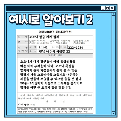 나주시 아동참여단 활동방법: 예시로 알아보기2 (아동참여단 정책제안서) 건명: 코로나 살균 기계 설치 아동참여단 성명:김나주 전화:333-1234 주소: 전남 나주시 시청길 22 정책제안내용: 코로나가 다시 확산됨에 따라 일상생활을 하는데에 두려움이 있다. 코로나 확산을 방지하기 위해 화장실에서 흔히 볼 수 있는 방향제 자동 스프레이를 소독제로 대신하는 제품을 만들어 보급할 수 있으면 좋을 것 같다. 30분~1시간마다 자동으로 소독제를 분사하여 방역을 하면 큰 효과가 있을 것입니다.