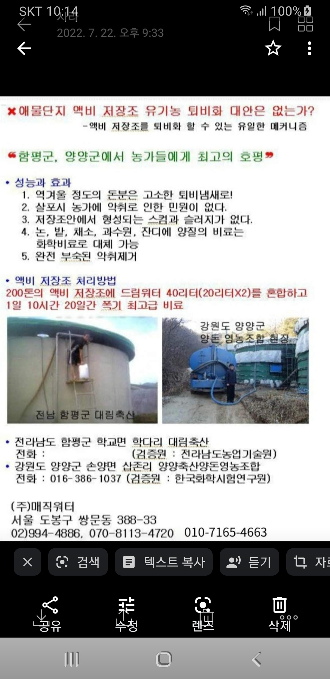 애물단지 액비 저장조 유기농 퇴비화 대안은 없는가? -액비 저장조를 퇴비화 할 수 있는 유일한 메커니즘 -함평군, 양양군에서 농가들에게 최고의 호평 -성능과 효과 1.역겨울 정도의 돈문은 고소한 퇴비냄새로! 2.살포시 농가에 악취로 인한 민원이 없다. 3.저장조안에서 형성되는 스컴과 슬러지가 없다 4.논,밭,채소, 과수원, 잔디에 양질의 비료는 화학비료로 대체 가능 5.완전 부숙된 악취제거 -액비 저장조 처리방법 200토의 액비 저장조에 드림워터 40리터(20리터X2)를 혼합하고 1일 10시간 20일간 폭기 최고급 비료 -전라남도 함평군 학교면 학다리 대림축산 -전화: (검증원: 전라남도농업기술원) -강원도 양양군 손양면 삽존리 양양축산양돈영농조합 -전화: O16-386-1037 (검증원: 한국화학시험연구원) (주)매직워터 서울 도봉구 쌍문동 388-33 02)994-4886, O70-8113-4720 O10-7165-4663