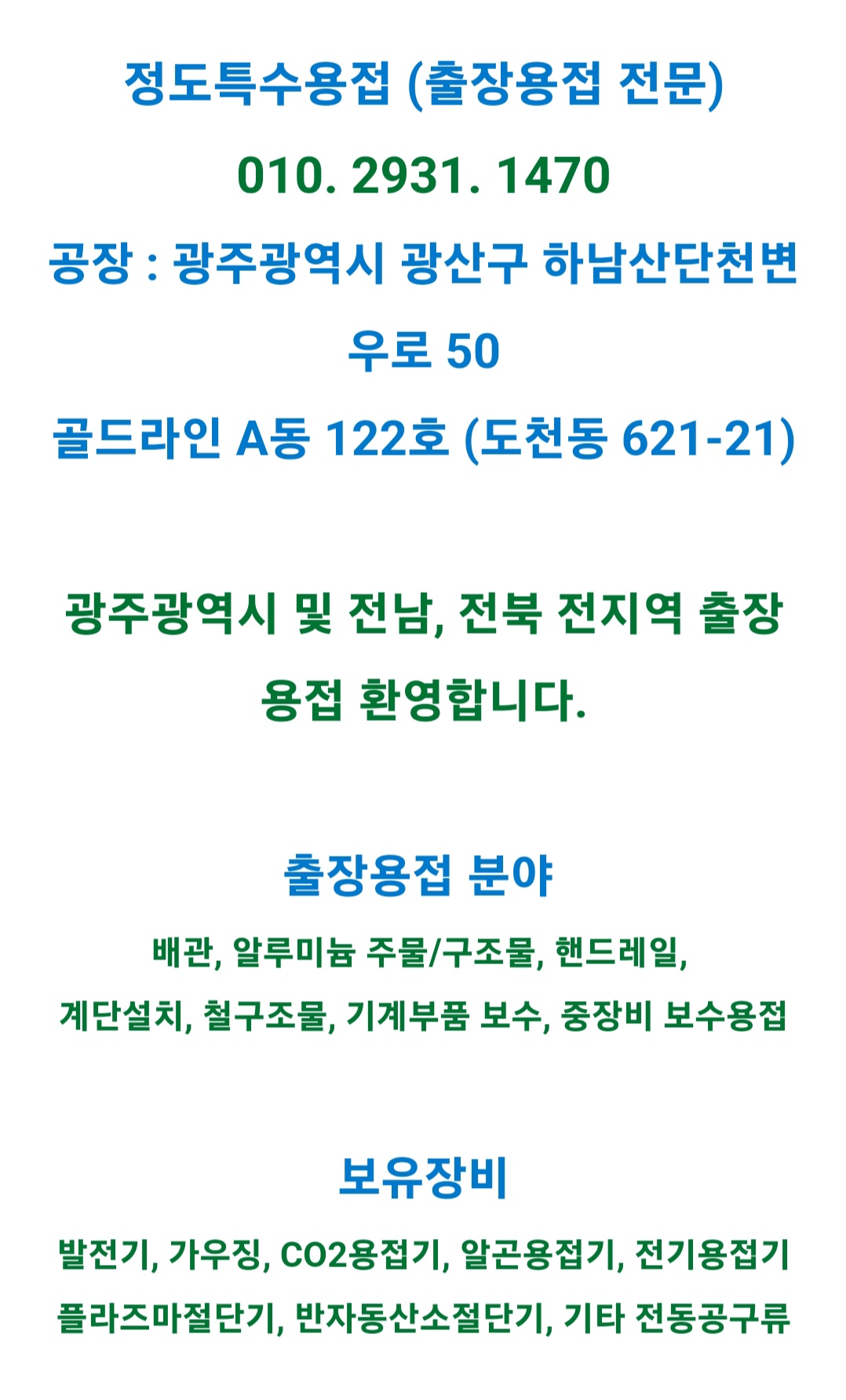 정도특수용접 (출장용접 전문) 010.2931.1470 공장: 광주광역시 광산구 하남산단천변우로 50 골드라인 A동 122호 (도천동 621-21) 광주광역시 및 전남, 전북 전지역 출장 용접 환영합니다. [출장용접 분야] 배관,알루미늄 주물/구조물, 핸드레일, 계단설치, 철구조물, 기계부품 보수, 중장비 보수용접 [보유장비] 발전기, 가우징, CO2용접기, 알곤용접기, 전기용접기, 플라즈마절단기, 반자동산소절단기, 기타 전동공구류