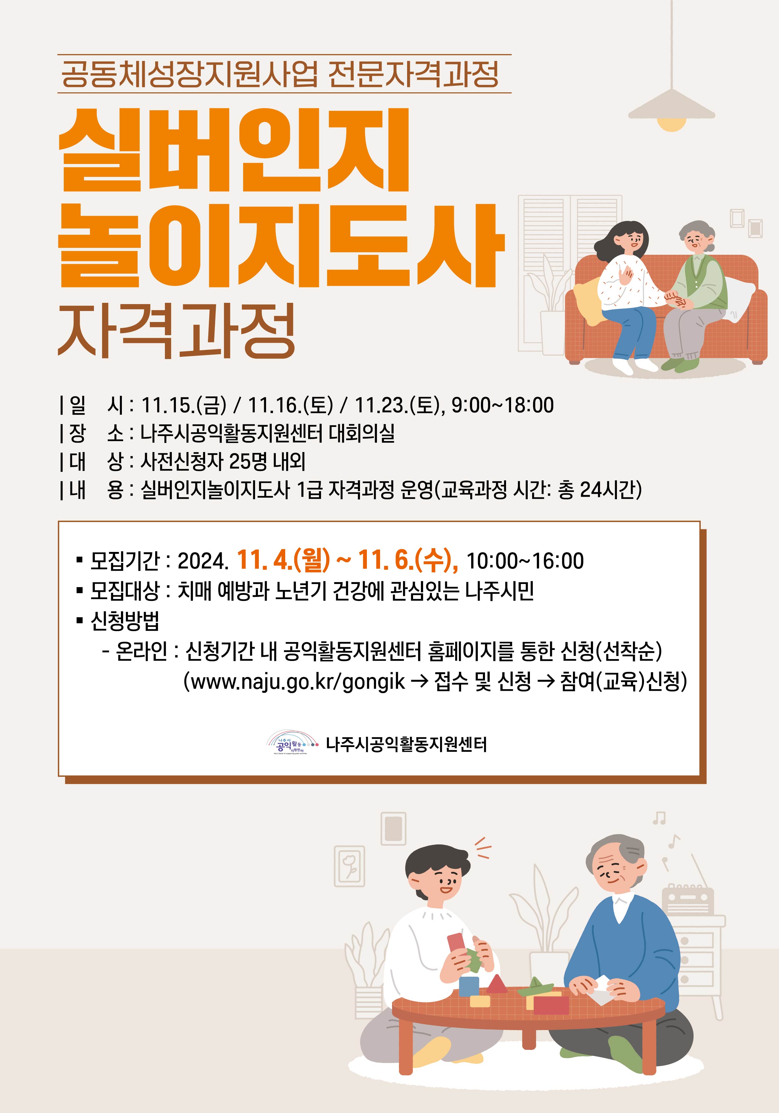 공동체성장지원사업 전문자격과정 실버인지놀이지도사 자격과정  일 시 : 11.15.(금) / 11.16.(토) / 11.23.(토), 9:00~18:00 장 소 : 나주시공익활동지원센터 대회의실 대 상 : 사전신청자 25명 내외 내 용 : 실버인지놀이지도사 1급 자격과정 운영(교육과정 시간: 총 24시간)  모집기간 : 2024. 11.4.(월) ~ 11.6.(수), 10:00~16:00 모집대상 : 치매 예방과 노년기 건강에 관심있는 나주시민 신청방법 : - 온라인 : 신청기간 내 공익활동지원센터 홈페이지를 통한 신청(선착순)   (www.naju.go.kr/gongik → 접수 및 신청 → 참여(교육)신청)  나주시공익활동지원센터