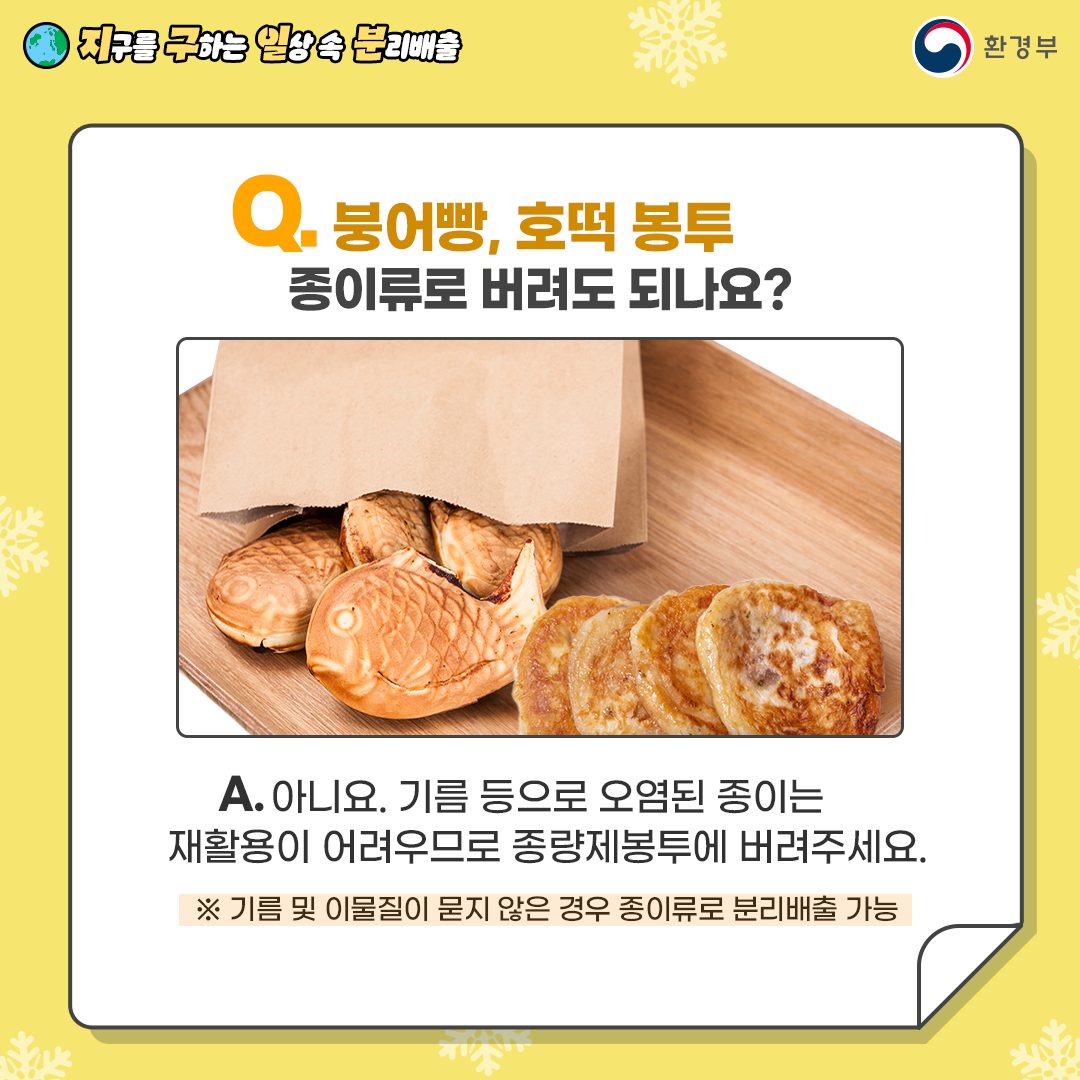 [지구를 구하는 일상 속 분리배출 | 환경부] Q. 붕어빵, 호떡 봉투 종이류로 버려도 되나요? [종이봉투에 일부 담아져있는 붕어빵과 호떡 사진] A. 아니요. 기름 등으로 오렴된 종이는 재활용이 어려우므로 종량제봉투에 버려주세요. ※ 기름 및 이물질이 묻지 않은 경우 종이류로 분리배출 가능
