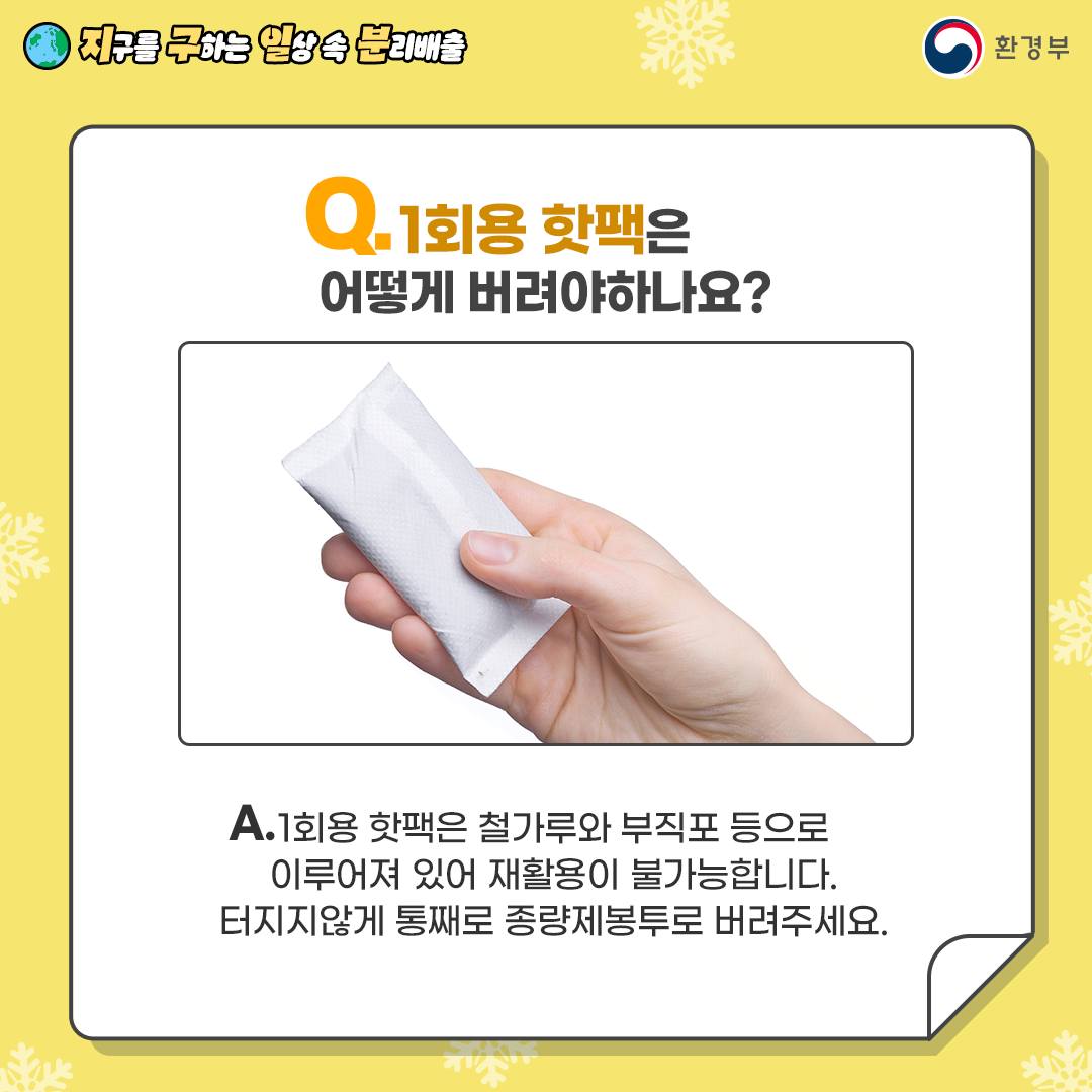 [지구를 구하는 일상 속 분리배출 | 환경부] Q. 1회용 핫팩은 어떻게 버려야 하나요? [하얀색 핫팩을 들고 있는 손 사진] A. 1회용 핫팩은 철가루와 부직포 등으로 이루어져 있어 재활용이 불가능합니다. 터지지않게 통째로 종량제봉투로 버려주세요.