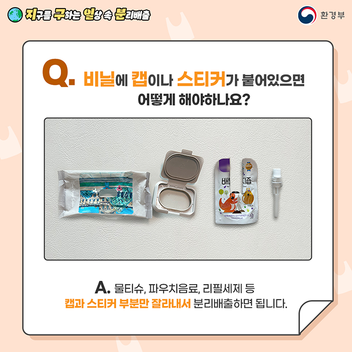[지구를 구하는 일상 속 분리배출 | 환경부] Q. 비닐에 캡이나 스티커가 붙어있으면  어떻게 해야하나요? [물티슈, 배도라지즙 음료팩이 플라스틱과 따로 분리된 사진] A. 물티슈, 파우치음료, 리필세제 등 캡과 스티커 부분만 잘라내서 분리배출하면 됩니다.