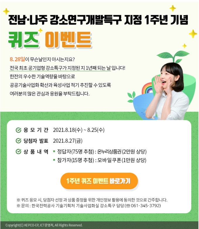 전남·나주 강소연구개발특구 지정 1주년 기념 퀴즈 이벤트 8.28일이 무슨날인지 아시는지요? 전국 최초 공기업형 강소특구가 지정된 지 1년째 되는 날 입니다! 한전의 우수한 기술역량을 바탕으로 공공기술사업화 확산과 육성사업 적기 추진할 수 있도록 여러분의 많은 관심과 응원을 부탁드립니다. 응모기간 2021.8.18(수) ~ 8.25(수) 당첨자 발표 2021.8.27(금) 상품내역 · 정답자(75명 추첨):온누리상품권(2만원 상당) ·참가자(15명 추첨):모바일쿠폰(1만원 상당) 1주년 퀴즈 이벤트 바로가기 ※ 퀴즈 응모 시, 당첨자 선정과 상품 증정을 위한 개인정보 활용에 동의한 것으로 간주합니다. ※ 문의 : 한국전력공사 기술기획처 기술사업화실 강소특구 담당(061-345-3792)