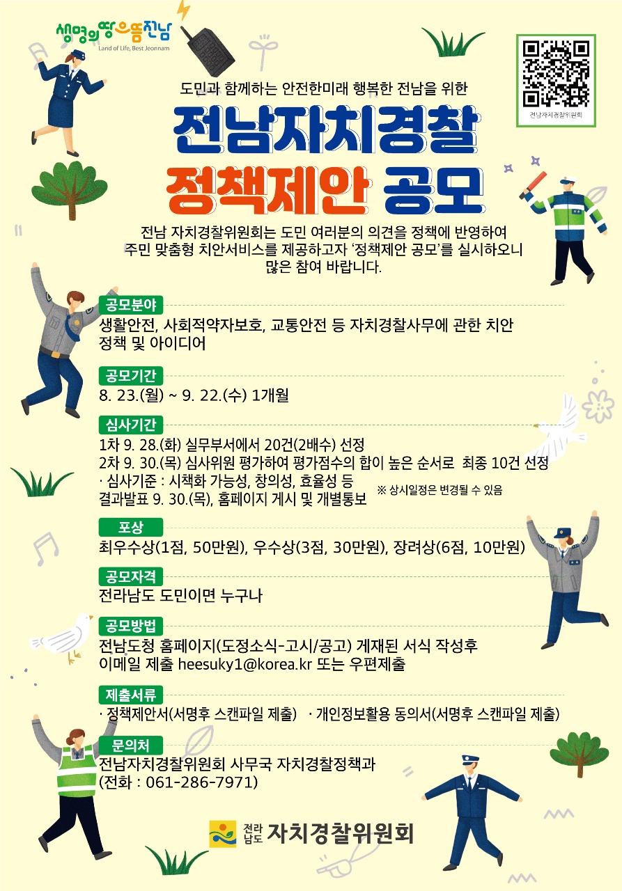 생명의땅으뜸전남 도민과 함께하는 안전한미래 행복한 전남을 위한 전남자치경찰 정책제안 공모 전남 자치경찰위원회는 도민 여러분의 의견을 정책에 반영하여 주민 맞춤형 치안서비스를 제공하고자 정책제안 공모를 실시하오니 많은 참여 바랍니다. 공모분야 생활안전, 사회적약자보호, 교통안전 등 자치경찰사무에 관한 치안정책 및 아이디어 공모기간 8. 23.(월) ~ 9. 22.(수) 1개월 심사기간 1차 9. 28.(화) 실무부서에서 20건(2배수) 선정 2차 9. 30.(목) 심사위원 평가하여 평가점수의 합이 높은 순서로 최종 10건 선정 · 심사기준 : 시책화 가능성, 창의성, 효율성 등 결과발표 9. 30.(목), 홈페이지 게시 및 개별통보 ※ 상시일정은 변경될 수 있음 포상 최우수상(1점, 50만원), 우수상(3점, 30만원), 장려상(6점, 10만원) 공모자격 전라남도 도민이면 누구나 공모방법 전남도청 홈페이지(도정소식-고시/공고) 게재된 서식 작성후 이메일 제출 heesuky1@korea.kr 또는 우편제출 제출서류 · 정책제안서(서명후 스캔파일 제출) · 개인정보활용 동의서(서명후 스캔파일 제출) 문의처 전남자치경찰위원회 사무국 자치경찰정책과 (전화 : 061-286-7971) 전라남도 자치경찰위원회